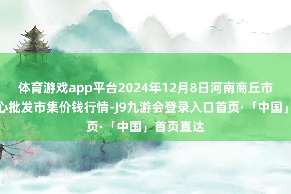 体育游戏app平台2024年12月8日河南商丘市农居品中心批发市集价钱行情-J9九游会登录入口首页·「中国」首页直达