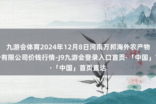 九游会体育2024年12月8日河南万邦海外农产物物流股份有限公司价钱行情-J9九游会登录入口首页·「中国」首页直达
