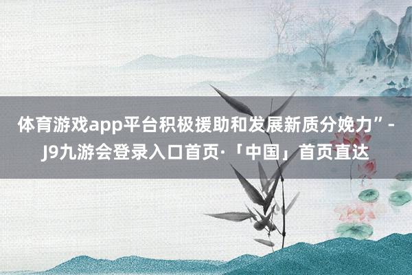 体育游戏app平台积极援助和发展新质分娩力”-J9九游会登录入口首页·「中国」首页直达