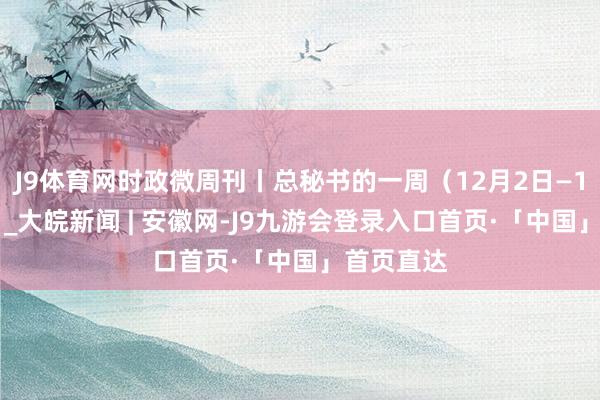 J9体育网时政微周刊丨总秘书的一周（12月2日—12月8日）_大皖新闻 | 安徽网-J9九游会登录入口首页·「中国」首页直达