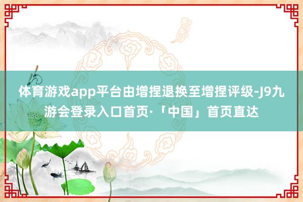 体育游戏app平台由增捏退换至增捏评级-J9九游会登录入口首页·「中国」首页直达