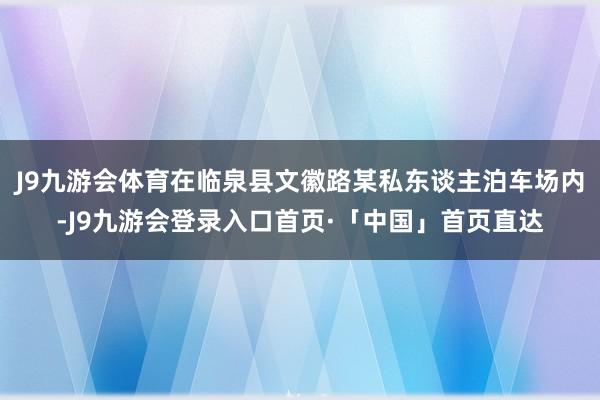 J9九游会体育在临泉县文徽路某私东谈主泊车场内-J9九游会登录入口首页·「中国」首页直达