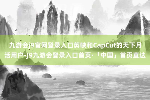 九游会j9官网登录入口剪映和CapCut的天下月活用户-J9九游会登录入口首页·「中国」首页直达