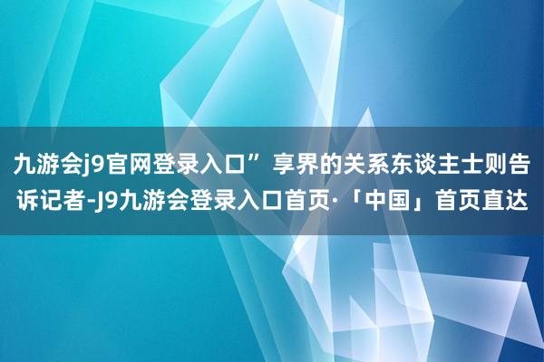 九游会j9官网登录入口” 享界的关系东谈主士则告诉记者-J9九游会登录入口首页·「中国」首页直达