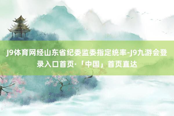 J9体育网经山东省纪委监委指定统率-J9九游会登录入口首页·「中国」首页直达