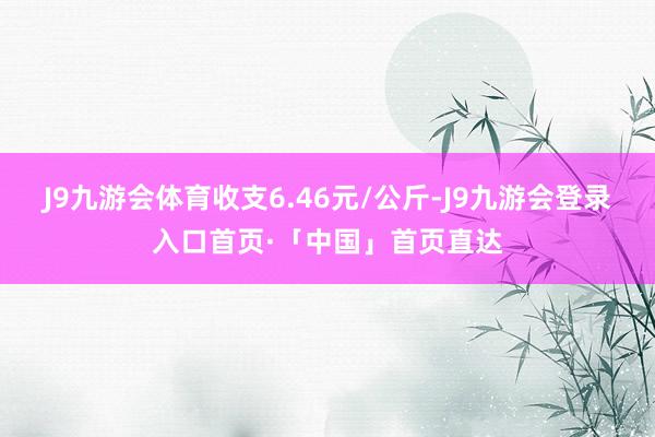 J9九游会体育收支6.46元/公斤-J9九游会登录入口首页·「中国」首页直达