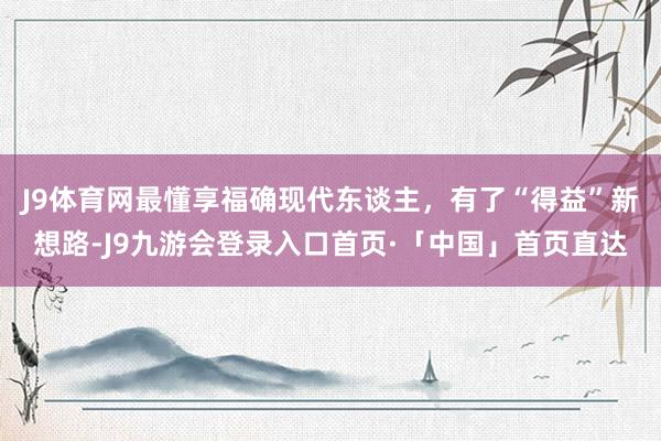 J9体育网最懂享福确现代东谈主，有了“得益”新想路-J9九游会登录入口首页·「中国」首页直达