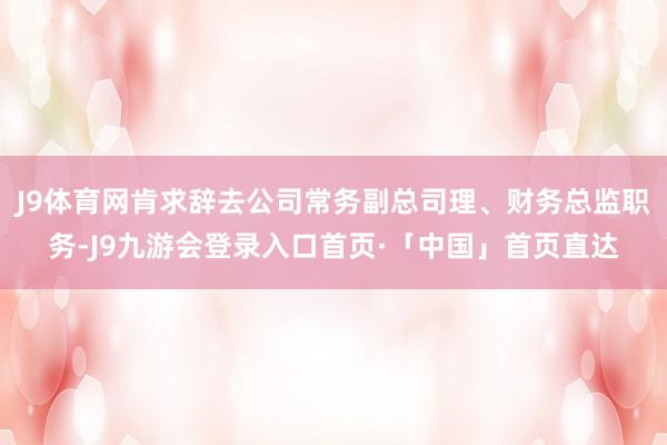 J9体育网肯求辞去公司常务副总司理、财务总监职务-J9九游会登录入口首页·「中国」首页直达