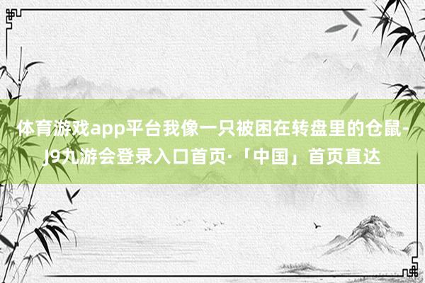 体育游戏app平台我像一只被困在转盘里的仓鼠-J9九游会登录入口首页·「中国」首页直达