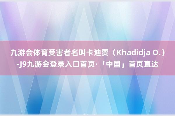 九游会体育受害者名叫卡迪贾（Khadidja O.）-J9九游会登录入口首页·「中国」首页直达