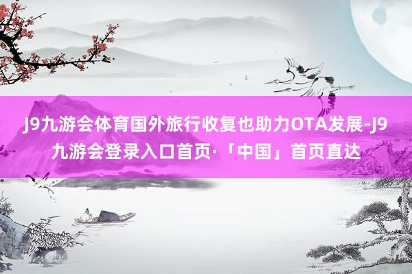J9九游会体育国外旅行收复也助力OTA发展-J9九游会登录入口首页·「中国」首页直达