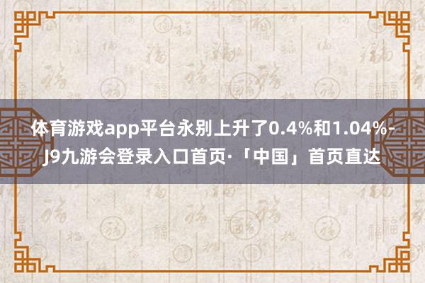 体育游戏app平台永别上升了0.4%和1.04%-J9九游会登录入口首页·「中国」首页直达