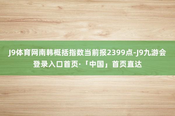 J9体育网南韩概括指数当前报2399点-J9九游会登录入口首页·「中国」首页直达