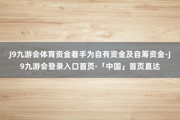 J9九游会体育资金着手为自有资金及自筹资金-J9九游会登录入口首页·「中国」首页直达