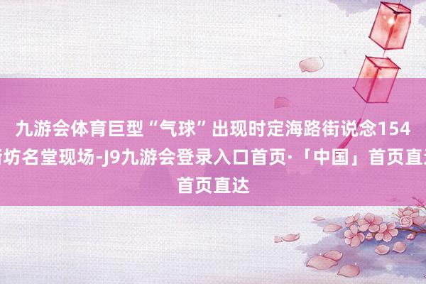 九游会体育巨型“气球”出现时定海路街说念154街坊名堂现场-J9九游会登录入口首页·「中国」首页直达
