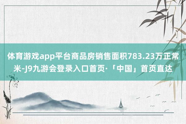 体育游戏app平台商品房销售面积783.23万正常米-J9九游会登录入口首页·「中国」首页直达