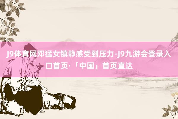 J9体育网邓猛女镇静感受到压力-J9九游会登录入口首页·「中国」首页直达