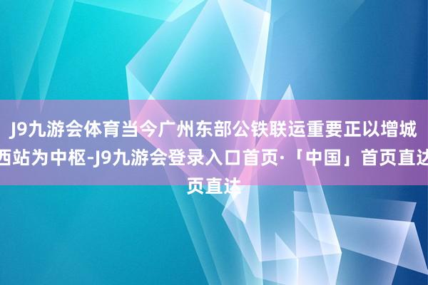 J9九游会体育当今广州东部公铁联运重要正以增城西站为中枢-J9九游会登录入口首页·「中国」首页直达