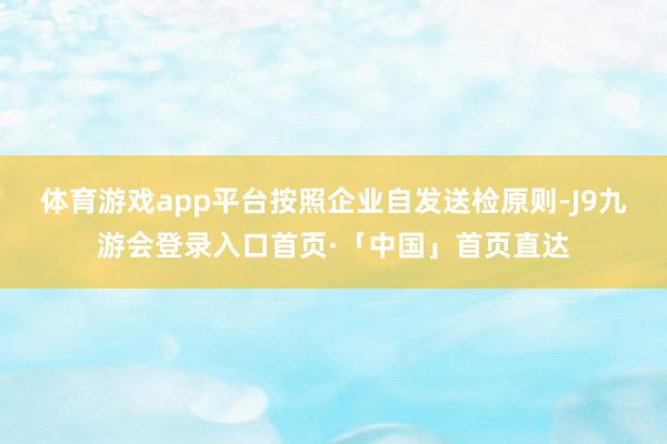 体育游戏app平台按照企业自发送检原则-J9九游会登录入口首页·「中国」首页直达