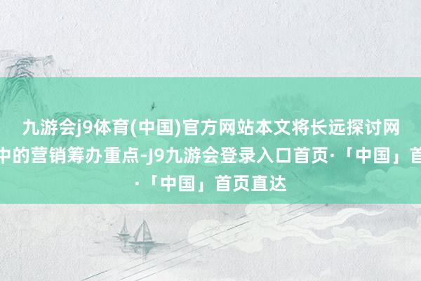 九游会j9体育(中国)官方网站本文将长远探讨网站成立中的营销筹办重点-J9九游会登录入口首页·「中国」首页直达