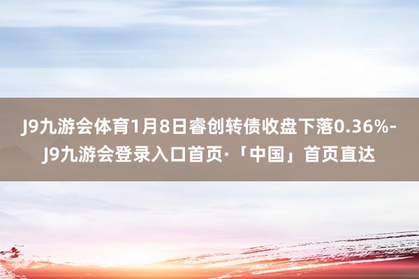 J9九游会体育1月8日睿创转债收盘下落0.36%-J9九游会登录入口首页·「中国」首页直达