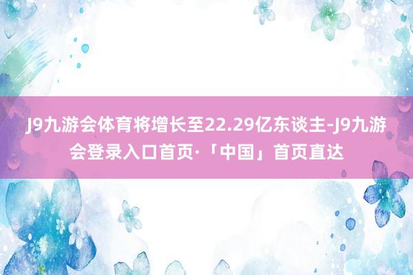 J9九游会体育将增长至22.29亿东谈主-J9九游会登录入口首页·「中国」首页直达