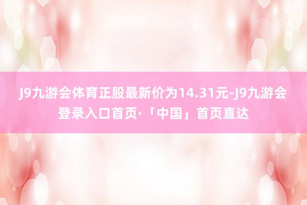 J9九游会体育正股最新价为14.31元-J9九游会登录入口首页·「中国」首页直达
