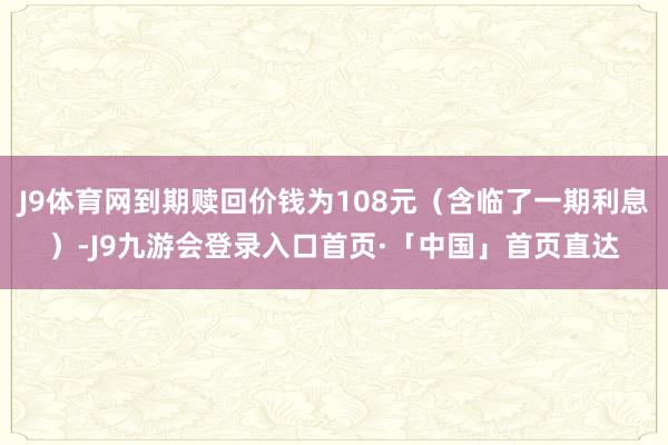 J9体育网到期赎回价钱为108元（含临了一期利息）-J9九游会登录入口首页·「中国」首页直达
