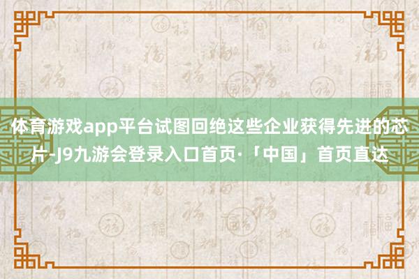 体育游戏app平台试图回绝这些企业获得先进的芯片-J9九游会登录入口首页·「中国」首页直达