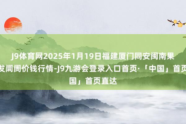 J9体育网2025年1月19日福建厦门同安闽南果蔬批发阛阓价钱行情-J9九游会登录入口首页·「中国」首页直达