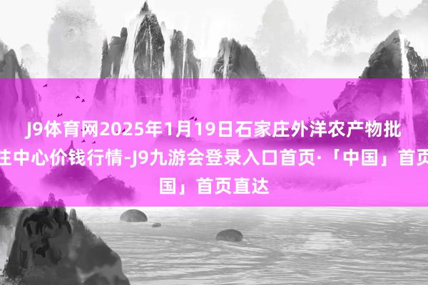 J9体育网2025年1月19日石家庄外洋农产物批发交往中心价钱行情-J9九游会登录入口首页·「中国」首页直达