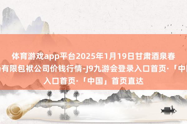 体育游戏app平台2025年1月19日甘肃酒泉春光农居品商场有限包袱公司价钱行情-J9九游会登录入口首页·「中国」首页直达