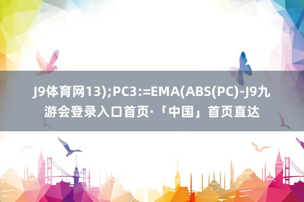 J9体育网13);PC3:=EMA(ABS(PC)-J9九游会登录入口首页·「中国」首页直达