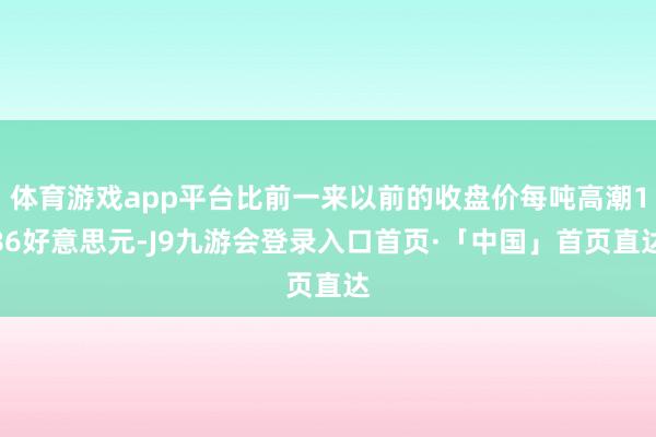 体育游戏app平台比前一来以前的收盘价每吨高潮186好意思元-J9九游会登录入口首页·「中国」首页直达