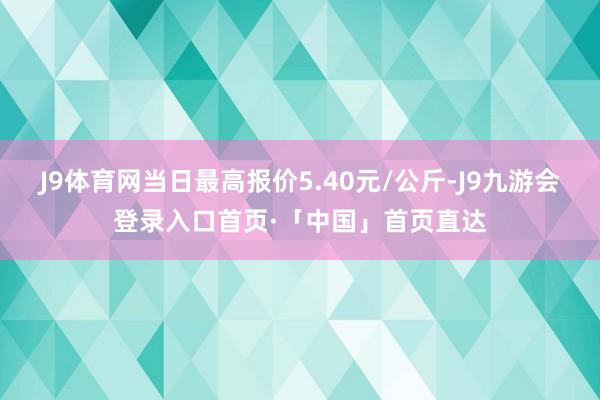 J9体育网当日最高报价5.40元/公斤-J9九游会登录入口首页·「中国」首页直达