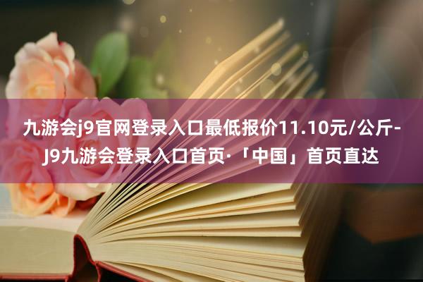 九游会j9官网登录入口最低报价11.10元/公斤-J9九游会登录入口首页·「中国」首页直达