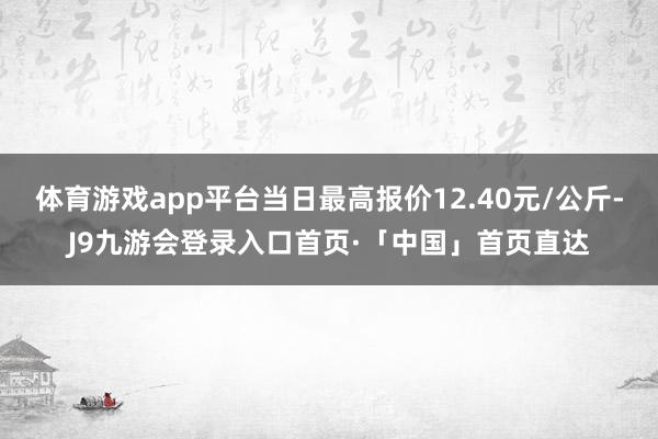 体育游戏app平台当日最高报价12.40元/公斤-J9九游会登录入口首页·「中国」首页直达