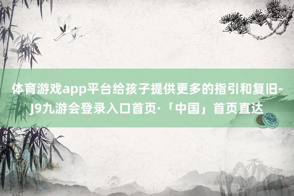 体育游戏app平台给孩子提供更多的指引和复旧-J9九游会登录入口首页·「中国」首页直达