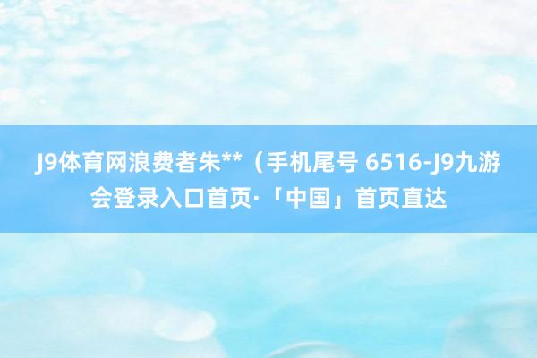 J9体育网浪费者朱**（手机尾号 6516-J9九游会登录入口首页·「中国」首页直达