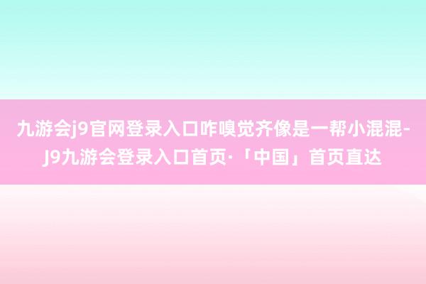 九游会j9官网登录入口咋嗅觉齐像是一帮小混混-J9九游会登录入口首页·「中国」首页直达