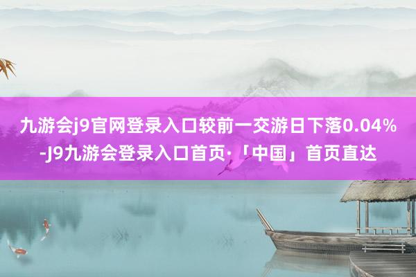 九游会j9官网登录入口较前一交游日下落0.04%-J9九游会登录入口首页·「中国」首页直达