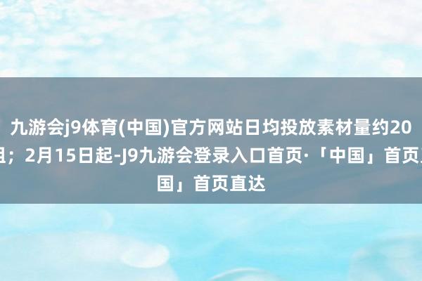 九游会j9体育(中国)官方网站日均投放素材量约2000组；2月15日起-J9九游会登录入口首页·「中国」首页直达