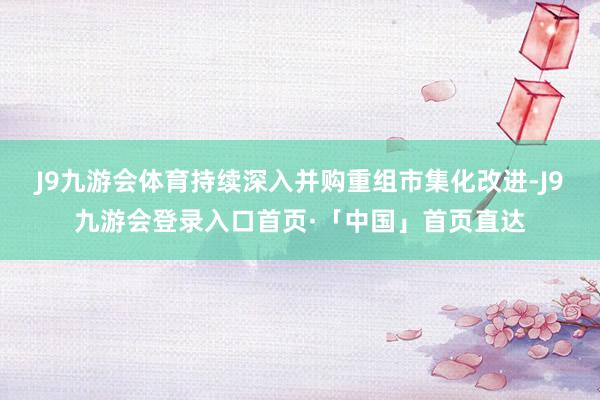 J9九游会体育持续深入并购重组市集化改进-J9九游会登录入口首页·「中国」首页直达