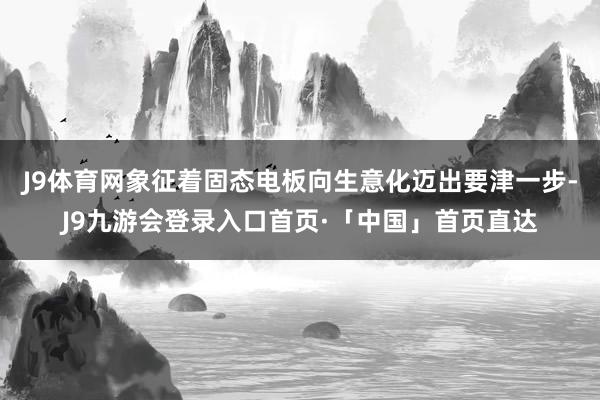 J9体育网象征着固态电板向生意化迈出要津一步-J9九游会登录入口首页·「中国」首页直达
