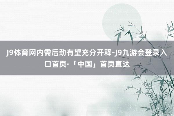 J9体育网内需后劲有望充分开释-J9九游会登录入口首页·「中国」首页直达