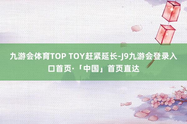 九游会体育TOP TOY赶紧延长-J9九游会登录入口首页·「中国」首页直达