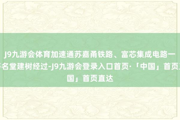 J9九游会体育加速通苏嘉甬铁路、富芯集成电路一期等名堂建树经过-J9九游会登录入口首页·「中国」首页直达