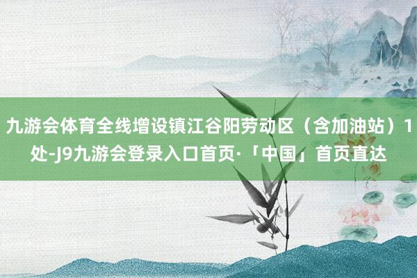 九游会体育全线增设镇江谷阳劳动区（含加油站）1处-J9九游会登录入口首页·「中国」首页直达