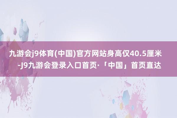 九游会j9体育(中国)官方网站身高仅40.5厘米 -J9九游会登录入口首页·「中国」首页直达
