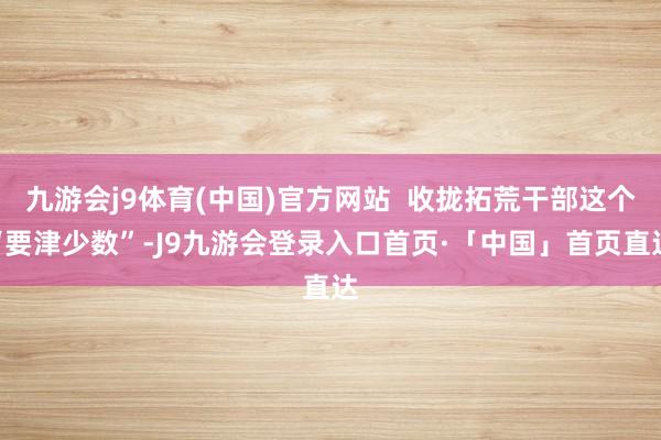 九游会j9体育(中国)官方网站 收拢拓荒干部这个“要津少数”-J9九游会登录入口首页·「中国」首页直达